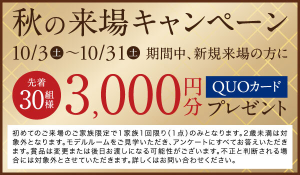 秋の来場キャンペーン
      期間中、新規ご来場の方にでQUOカード3,000円分プレゼント