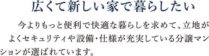 広くて新しい家で暮らしたい|今よりもっと便利で快適な暮らしを求めて、立地がよくセキュリティや設備・仕様が充実している分譲マンションが選ばれています。