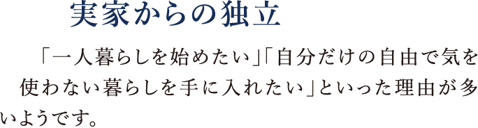 実家からの独立|「一人暮らしを始めたい」「自分だけの自由で気を使わない暮らしを手に入れたい」といった理由が多いようです。
