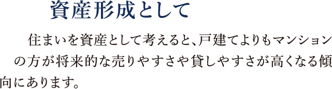 資産形成として|住まいを資産として考えると、戸建てよりもマンションの方が将来的な売りやすさや貸しやすさが高くなる傾向にあります。