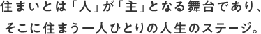住まいとは「人」が「主」となる舞台であり、そこに住まう一人ひとりの人生のステージ。