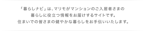 「暮らしナビ」は、マリモがマンションのご入居者さまの暮らしに役立つ情報をお届けするサイトです。住まいでの皆さまの健やかな暮らしをお手伝いいたします。